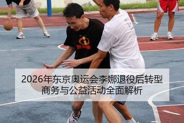 2026年东京奥运会李娜退役后转型商务与公益活动全面解析